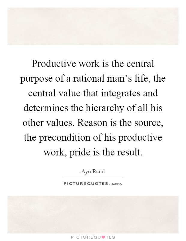 Productive work is the central purpose of a rational man's life, the central value that integrates and determines the hierarchy of all his other values. Reason is the source, the precondition of his productive work, pride is the result Picture Quote #1