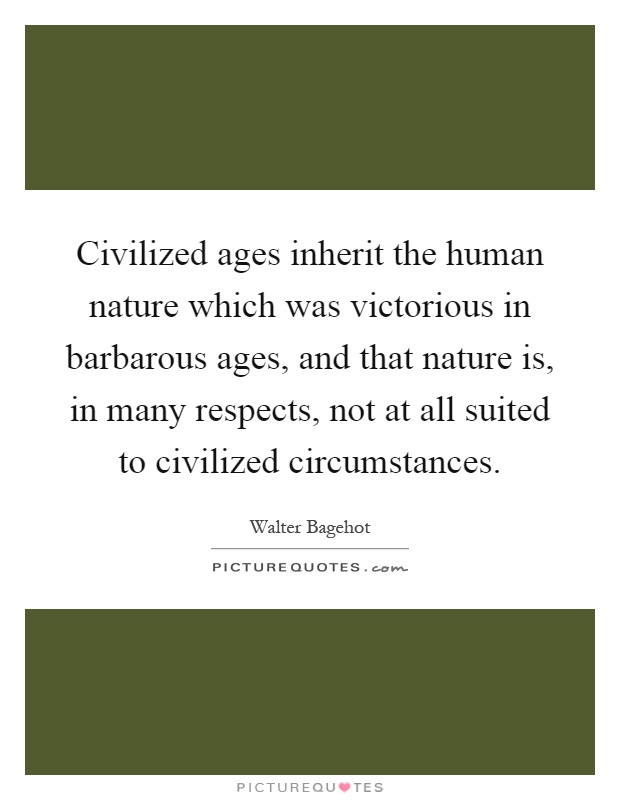 Civilized ages inherit the human nature which was victorious in barbarous ages, and that nature is, in many respects, not at all suited to civilized circumstances Picture Quote #1