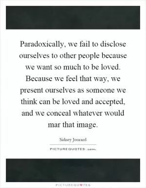 Paradoxically, we fail to disclose ourselves to other people because we want so much to be loved. Because we feel that way, we present ourselves as someone we think can be loved and accepted, and we conceal whatever would mar that image Picture Quote #1