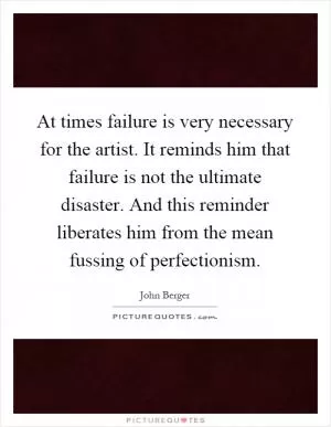 At times failure is very necessary for the artist. It reminds him that failure is not the ultimate disaster. And this reminder liberates him from the mean fussing of perfectionism Picture Quote #1