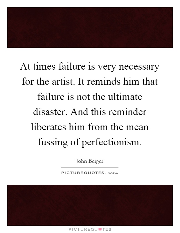 At times failure is very necessary for the artist. It reminds him that failure is not the ultimate disaster. And this reminder liberates him from the mean fussing of perfectionism Picture Quote #1