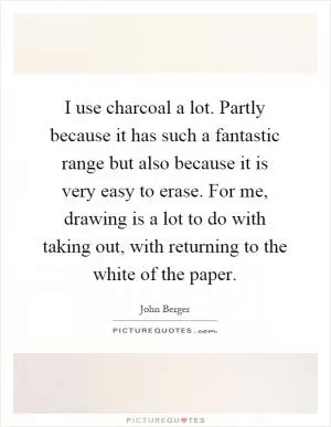 I use charcoal a lot. Partly because it has such a fantastic range but also because it is very easy to erase. For me, drawing is a lot to do with taking out, with returning to the white of the paper Picture Quote #1