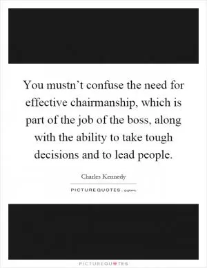 You mustn’t confuse the need for effective chairmanship, which is part of the job of the boss, along with the ability to take tough decisions and to lead people Picture Quote #1