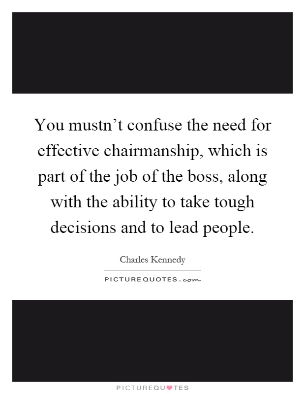You mustn't confuse the need for effective chairmanship, which is part of the job of the boss, along with the ability to take tough decisions and to lead people Picture Quote #1