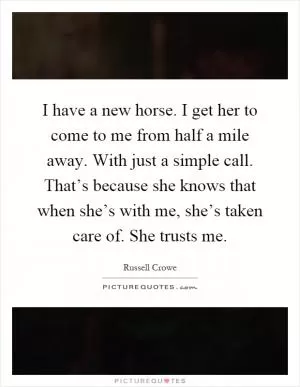 I have a new horse. I get her to come to me from half a mile away. With just a simple call. That’s because she knows that when she’s with me, she’s taken care of. She trusts me Picture Quote #1