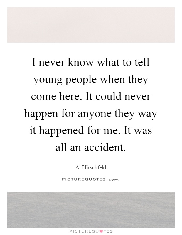 I never know what to tell young people when they come here. It could never happen for anyone they way it happened for me. It was all an accident Picture Quote #1