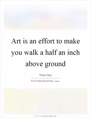 Art is an effort to make you walk a half an inch above ground Picture Quote #1