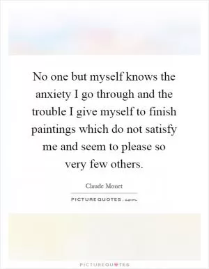 No one but myself knows the anxiety I go through and the trouble I give myself to finish paintings which do not satisfy me and seem to please so very few others Picture Quote #1