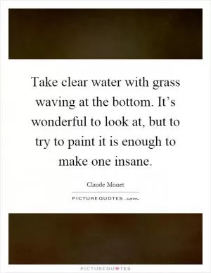 Take clear water with grass waving at the bottom. It’s wonderful to look at, but to try to paint it is enough to make one insane Picture Quote #1