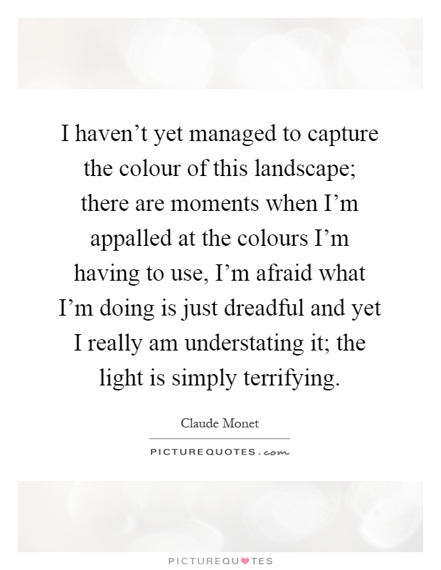 I haven't yet managed to capture the colour of this landscape; there are moments when I'm appalled at the colours I'm having to use, I'm afraid what I'm doing is just dreadful and yet I really am understating it; the light is simply terrifying Picture Quote #1