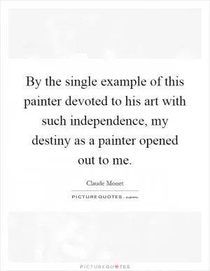 By the single example of this painter devoted to his art with such independence, my destiny as a painter opened out to me Picture Quote #1