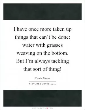 I have once more taken up things that can’t be done: water with grasses weaving on the bottom. But I’m always tackling that sort of thing! Picture Quote #1