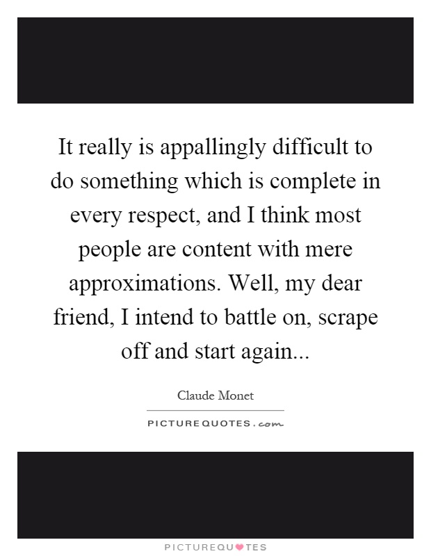It really is appallingly difficult to do something which is complete in every respect, and I think most people are content with mere approximations. Well, my dear friend, I intend to battle on, scrape off and start again Picture Quote #1