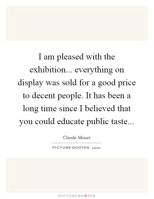 I am pleased with the exhibition... everything on display was sold for a good price to decent people. It has been a long time since I believed that you could educate public taste Picture Quote #1