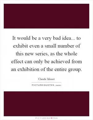 It would be a very bad idea... to exhibit even a small number of this new series, as the whole effect can only be achieved from an exhibition of the entire group Picture Quote #1