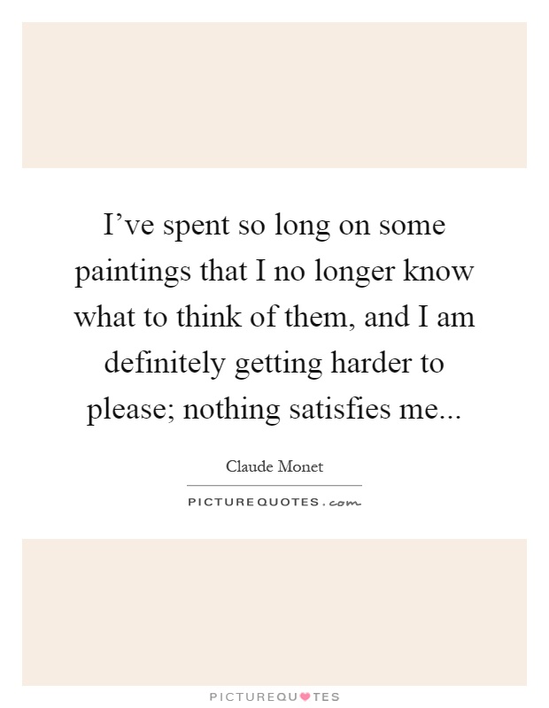 I've spent so long on some paintings that I no longer know what to think of them, and I am definitely getting harder to please; nothing satisfies me Picture Quote #1