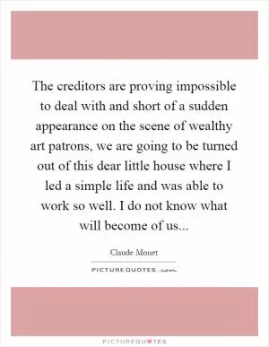 The creditors are proving impossible to deal with and short of a sudden appearance on the scene of wealthy art patrons, we are going to be turned out of this dear little house where I led a simple life and was able to work so well. I do not know what will become of us Picture Quote #1
