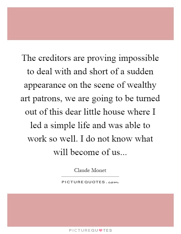 The creditors are proving impossible to deal with and short of a sudden appearance on the scene of wealthy art patrons, we are going to be turned out of this dear little house where I led a simple life and was able to work so well. I do not know what will become of us Picture Quote #1