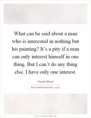 What can be said about a man who is interested in nothing but his painting? It’s a pity if a man can only interest himself in one thing. But I can’t do any thing else. I have only one interest Picture Quote #1