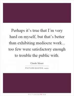 Perhaps it’s true that I’m very hard on myself, but that’s better than exhibiting mediocre work... too few were satisfactory enough to trouble the public with Picture Quote #1