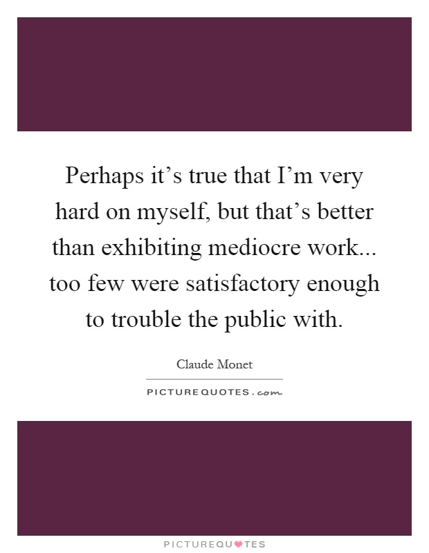 Perhaps it's true that I'm very hard on myself, but that's better than exhibiting mediocre work... too few were satisfactory enough to trouble the public with Picture Quote #1