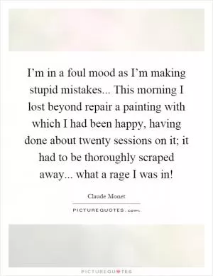 I’m in a foul mood as I’m making stupid mistakes... This morning I lost beyond repair a painting with which I had been happy, having done about twenty sessions on it; it had to be thoroughly scraped away... what a rage I was in! Picture Quote #1