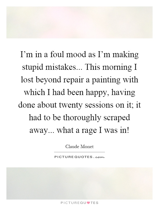 I'm in a foul mood as I'm making stupid mistakes... This morning I lost beyond repair a painting with which I had been happy, having done about twenty sessions on it; it had to be thoroughly scraped away... what a rage I was in! Picture Quote #1