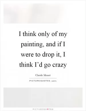 I think only of my painting, and if I were to drop it, I think I’d go crazy Picture Quote #1