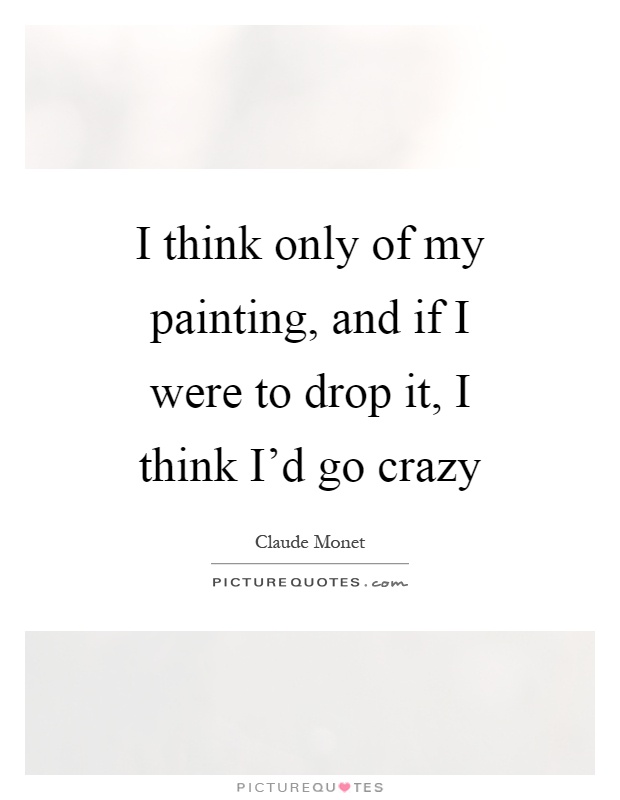 I think only of my painting, and if I were to drop it, I think I'd go crazy Picture Quote #1