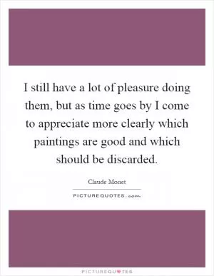 I still have a lot of pleasure doing them, but as time goes by I come to appreciate more clearly which paintings are good and which should be discarded Picture Quote #1