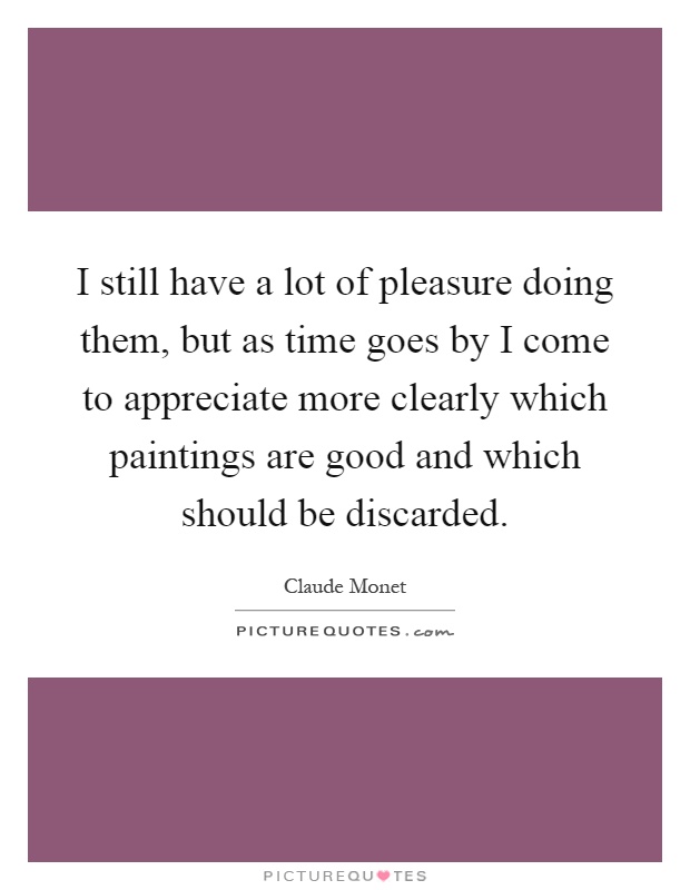 I still have a lot of pleasure doing them, but as time goes by I come to appreciate more clearly which paintings are good and which should be discarded Picture Quote #1