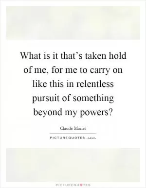 What is it that’s taken hold of me, for me to carry on like this in relentless pursuit of something beyond my powers? Picture Quote #1