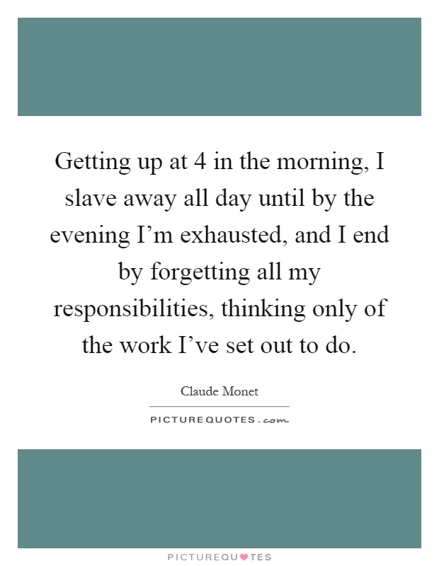 Getting up at 4 in the morning, I slave away all day until by the evening I'm exhausted, and I end by forgetting all my responsibilities, thinking only of the work I've set out to do Picture Quote #1