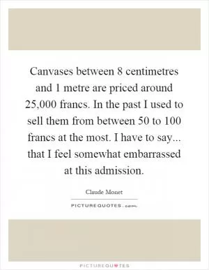 Canvases between 8 centimetres and 1 metre are priced around 25,000 francs. In the past I used to sell them from between 50 to 100 francs at the most. I have to say... that I feel somewhat embarrassed at this admission Picture Quote #1