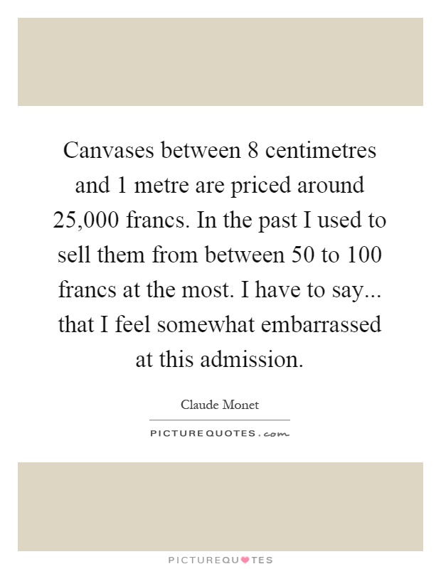 Canvases between 8 centimetres and 1 metre are priced around 25,000 francs. In the past I used to sell them from between 50 to 100 francs at the most. I have to say... that I feel somewhat embarrassed at this admission Picture Quote #1