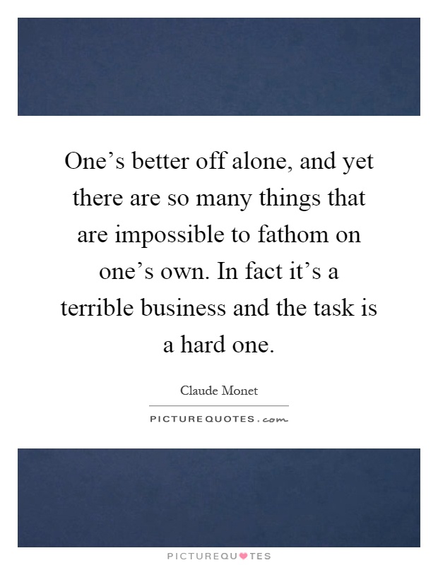 One's better off alone, and yet there are so many things that are impossible to fathom on one's own. In fact it's a terrible business and the task is a hard one Picture Quote #1
