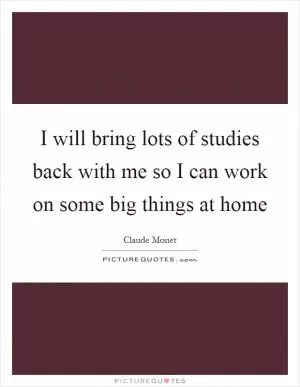 I will bring lots of studies back with me so I can work on some big things at home Picture Quote #1