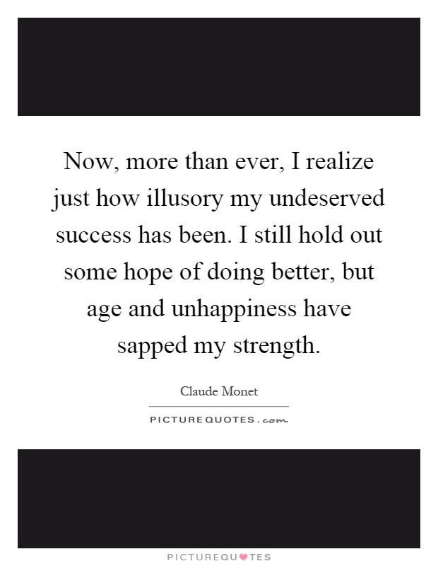 Now, more than ever, I realize just how illusory my undeserved success has been. I still hold out some hope of doing better, but age and unhappiness have sapped my strength Picture Quote #1