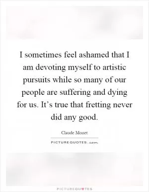 I sometimes feel ashamed that I am devoting myself to artistic pursuits while so many of our people are suffering and dying for us. It’s true that fretting never did any good Picture Quote #1
