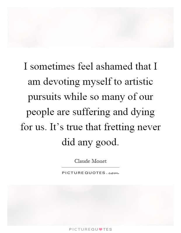 I sometimes feel ashamed that I am devoting myself to artistic pursuits while so many of our people are suffering and dying for us. It's true that fretting never did any good Picture Quote #1