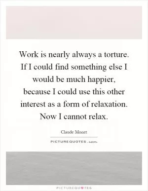 Work is nearly always a torture. If I could find something else I would be much happier, because I could use this other interest as a form of relaxation. Now I cannot relax Picture Quote #1