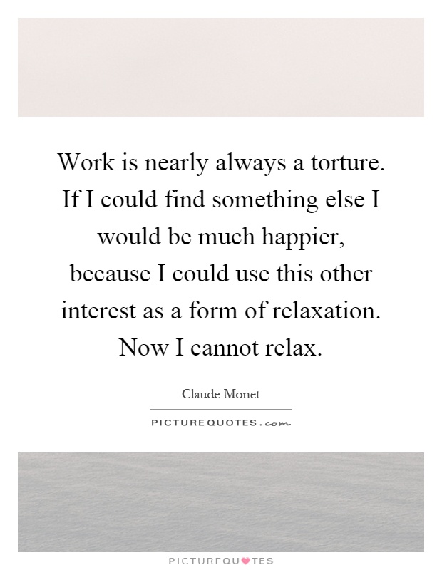 Work is nearly always a torture. If I could find something else I would be much happier, because I could use this other interest as a form of relaxation. Now I cannot relax Picture Quote #1