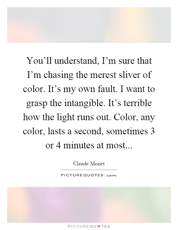 You'll understand, I'm sure that I'm chasing the merest sliver of color. It's my own fault. I want to grasp the intangible. It's terrible how the light runs out. Color, any color, lasts a second, sometimes 3 or 4 minutes at most Picture Quote #1