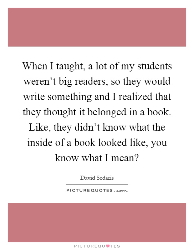 When I taught, a lot of my students weren't big readers, so they would write something and I realized that they thought it belonged in a book. Like, they didn't know what the inside of a book looked like, you know what I mean? Picture Quote #1