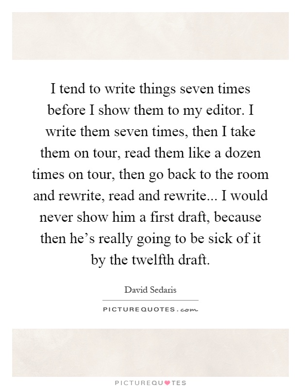 I tend to write things seven times before I show them to my editor. I write them seven times, then I take them on tour, read them like a dozen times on tour, then go back to the room and rewrite, read and rewrite... I would never show him a first draft, because then he's really going to be sick of it by the twelfth draft Picture Quote #1