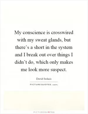 My conscience is crosswired with my sweat glands, but there’s a short in the system and I break out over things I didn’t do, which only makes me look more suspect Picture Quote #1