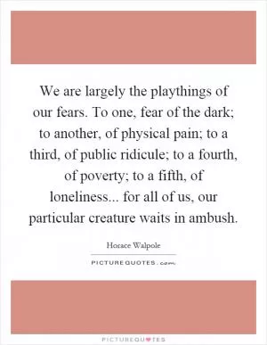 We are largely the playthings of our fears. To one, fear of the dark; to another, of physical pain; to a third, of public ridicule; to a fourth, of poverty; to a fifth, of loneliness... for all of us, our particular creature waits in ambush Picture Quote #1