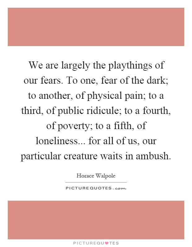 We are largely the playthings of our fears. To one, fear of the dark; to another, of physical pain; to a third, of public ridicule; to a fourth, of poverty; to a fifth, of loneliness... for all of us, our particular creature waits in ambush Picture Quote #1