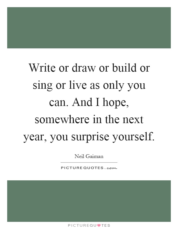 Write or draw or build or sing or live as only you can. And I hope, somewhere in the next year, you surprise yourself Picture Quote #1