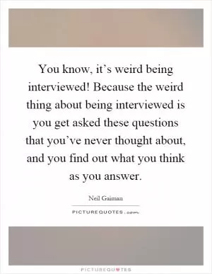 You know, it’s weird being interviewed! Because the weird thing about being interviewed is you get asked these questions that you’ve never thought about, and you find out what you think as you answer Picture Quote #1